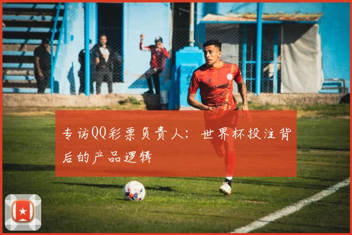 专访QQ彩票负责人:世界杯投注背后的产品逻辑