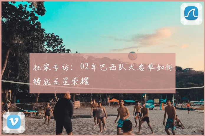 独家专访：02年巴西队大名单如何铸就五星荣耀