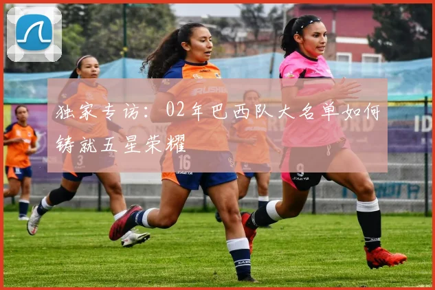 独家专访：02年巴西队大名单如何铸就五星荣耀