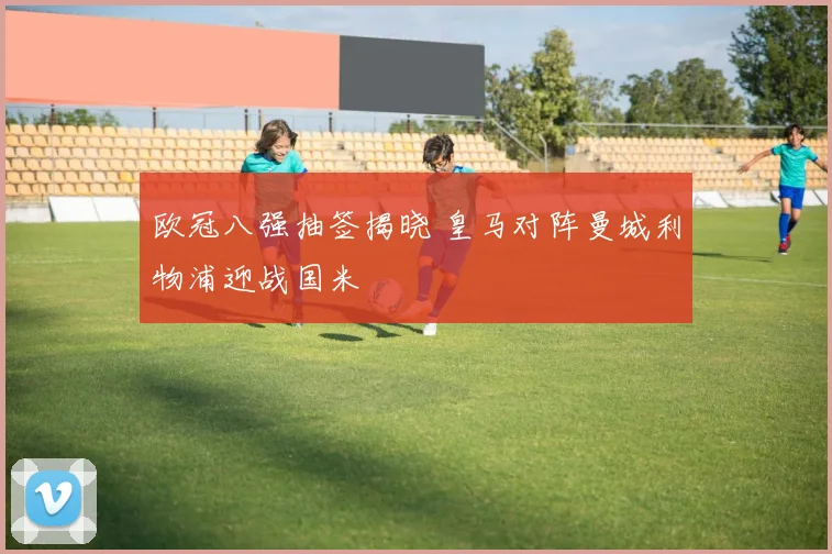 欧冠八强抽签揭晓 皇马对阵曼城利物浦迎战国米