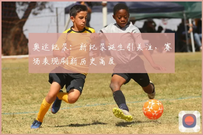 奥运纪录:新纪录诞生引关注,赛场表现刷新历史高度