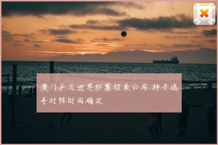 澳门乒乓世界杯赛程表公布 种子选手对阵时间确定