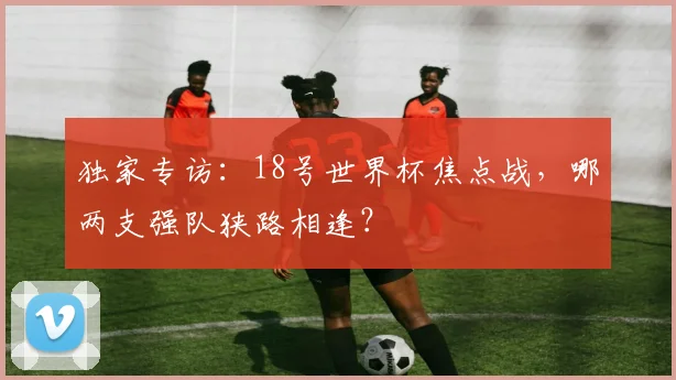 独家专访：18号世界杯焦点战，哪两支强队狭路相逢？