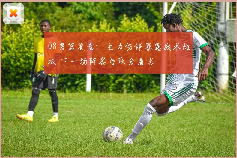 08男篮复盘：主力伤停暴露战术短板 下一场阵容与取分看点
